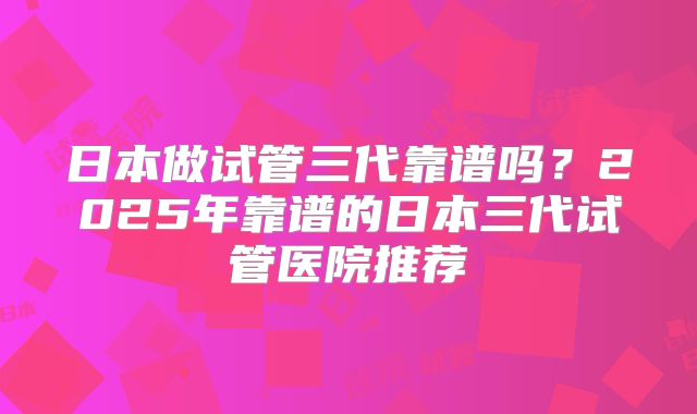 日本做试管三代靠谱吗？2025年靠谱的日本三代试管医院推荐