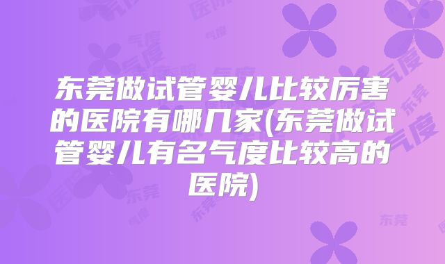 东莞做试管婴儿比较厉害的医院有哪几家(东莞做试管婴儿有名气度比较高的医院)