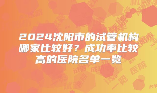 2024沈阳市的试管机构哪家比较好？成功率比较高的医院名单一览