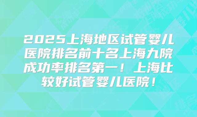 2025上海地区试管婴儿医院排名前十名上海九院成功率排名第一！上海比较好试管婴儿医院！