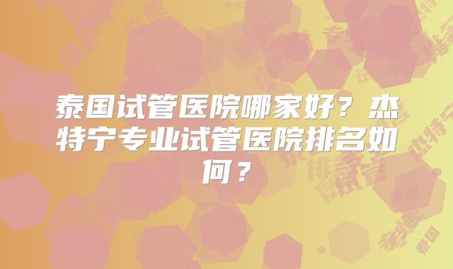泰国试管医院哪家好？杰特宁专业试管医院排名如何？