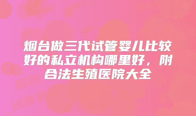 烟台做三代试管婴儿比较好的私立机构哪里好，附合法生殖医院大全