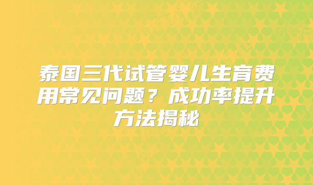 泰国三代试管婴儿生育费用常见问题？成功率提升方法揭秘