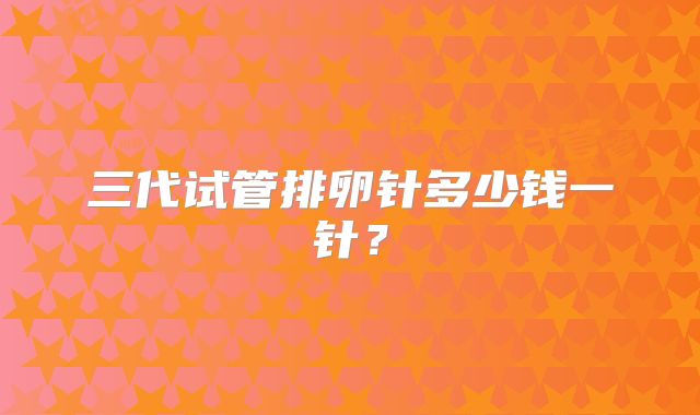 三代试管排卵针多少钱一针?