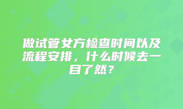 做试管女方检查时间以及流程安排,什么时候去一目了然?