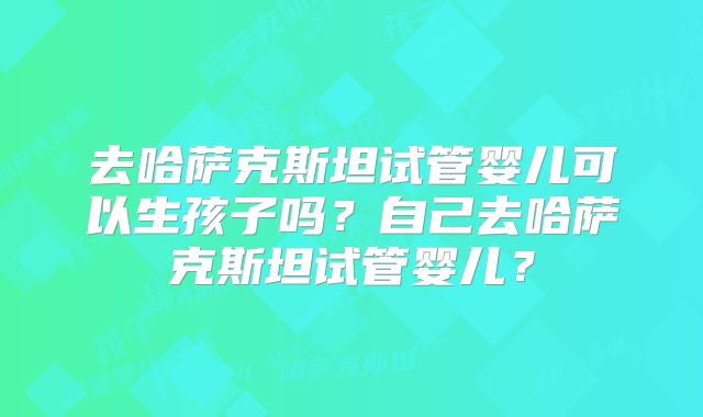 去哈萨克斯坦试管婴儿可以生孩子吗？自己去哈萨克斯坦试管婴儿？