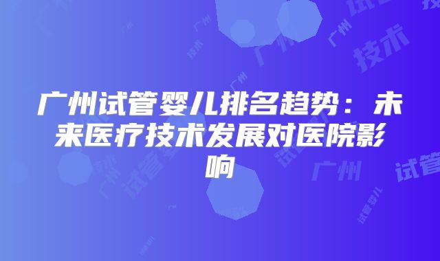 广州试管婴儿排名趋势：未来医疗技术发展对医院影响