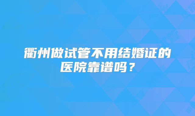衢州做试管不用结婚证的医院靠谱吗?