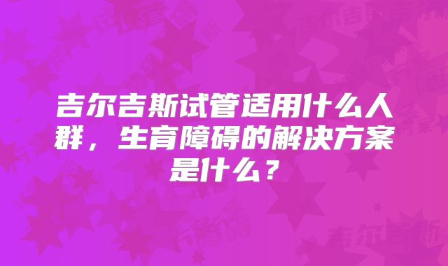 吉尔吉斯试管适用什么人群，生育障碍的解决方案是什么？