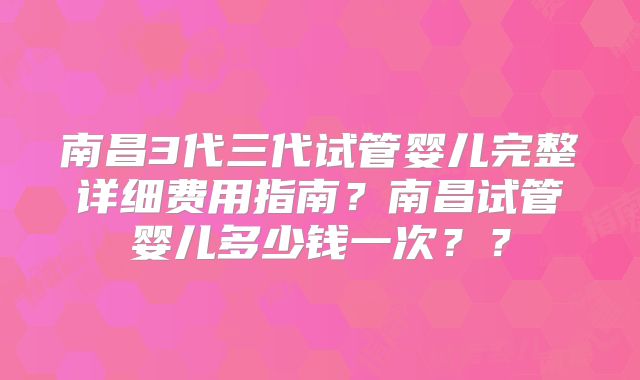 南昌3代三代试管婴儿完整详细费用指南?南昌试管婴儿多少钱一次??