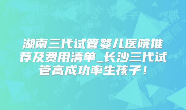 湖南三代试管婴儿医院推荐及费用清单_长沙三代试管高成功率生孩子！