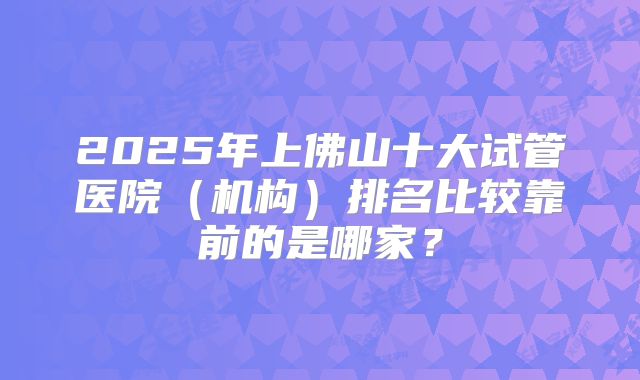 2025年上佛山十大试管医院（机构）排名比较靠前的是哪家？