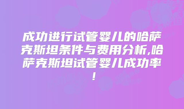 成功进行试管婴儿的哈萨克斯坦条件与费用分析,哈萨克斯坦试管婴儿成功率！