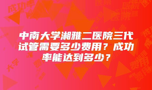 中南大学湘雅二医院三代试管需要多少费用？成功率能达到多少？