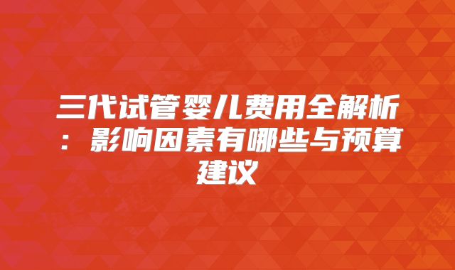 三代试管婴儿费用全解析:影响因素有哪些与预算建议