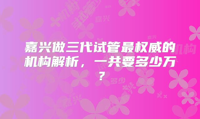 嘉兴做三代试管最权威的机构解析,一共要多少万?