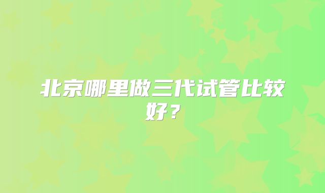北京哪里做三代试管比较好?