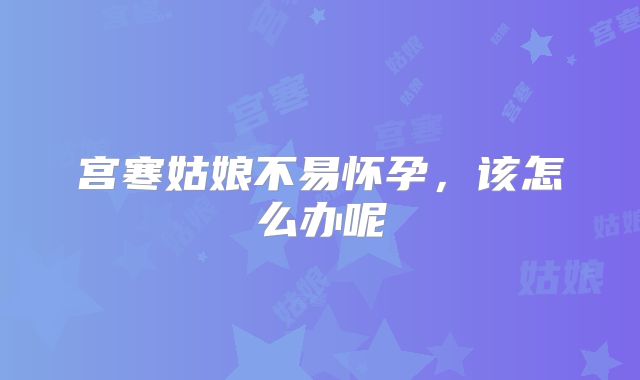 宫寒姑娘不易怀孕,该怎么办呢