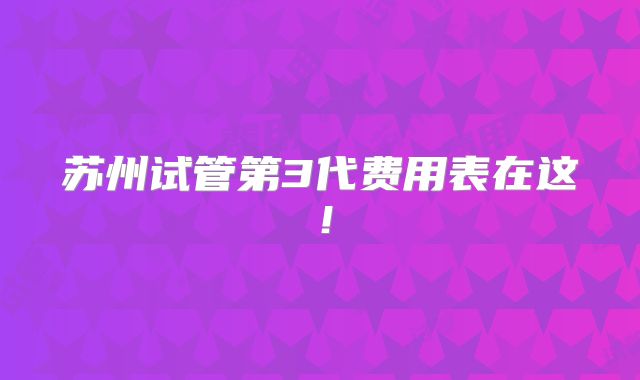 苏州试管第3代费用表在这！