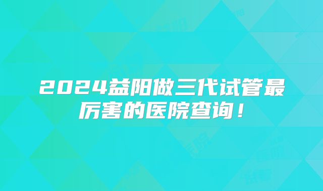 2024益阳做三代试管最厉害的医院查询!