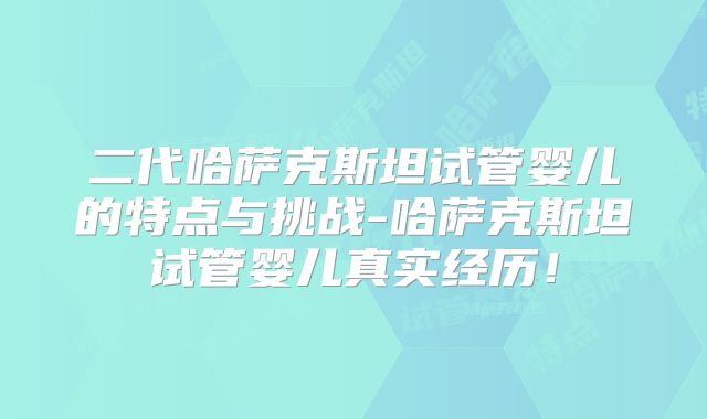 二代哈萨克斯坦试管婴儿的特点与挑战-哈萨克斯坦试管婴儿真实经历!