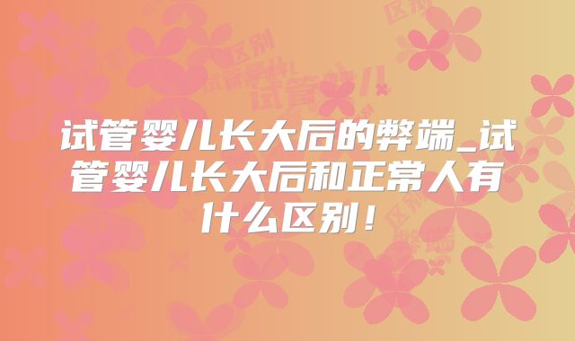 试管婴儿长大后的弊端_试管婴儿长大后和正常人有什么区别!