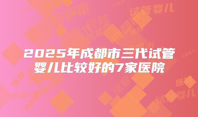 2025年成都市三代试管婴儿比较好的7家医院