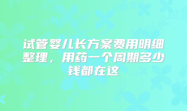 试管婴儿长方案费用明细整理，用药一个周期多少钱都在这
