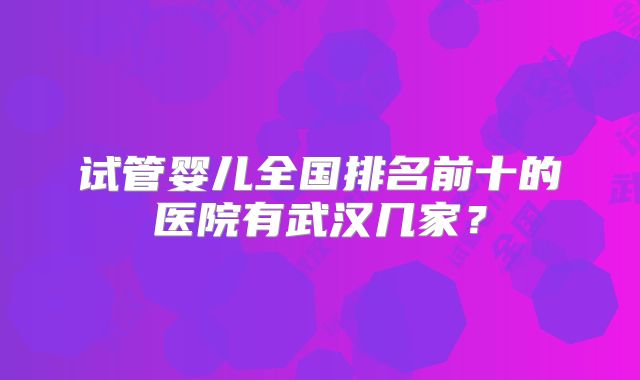 试管婴儿全国排名前十的医院有武汉几家？
