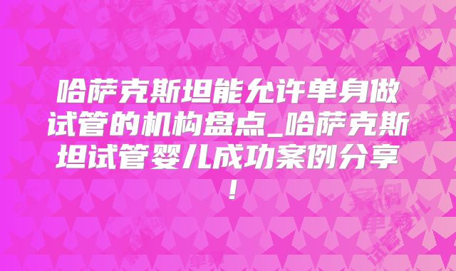 哈萨克斯坦能允许单身做试管的机构盘点_哈萨克斯坦试管婴儿成功案例分享!