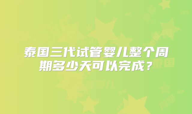 泰国三代试管婴儿整个周期多少天可以完成？