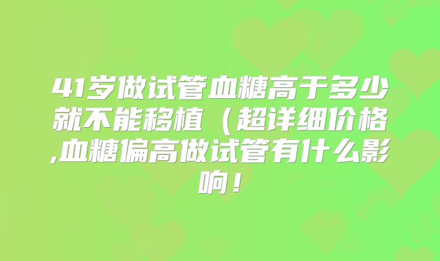 41岁做试管血糖高于多少就不能移植(超详细价格,血糖偏高做试管有什么影响!