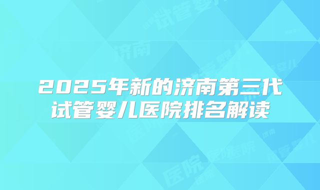 2025年新的济南第三代试管婴儿医院排名解读