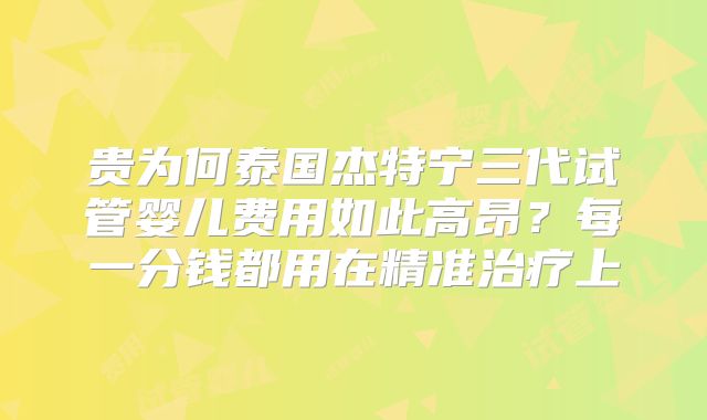 贵为何泰国杰特宁三代试管婴儿费用如此高昂?每一分钱都用在精准治疗上