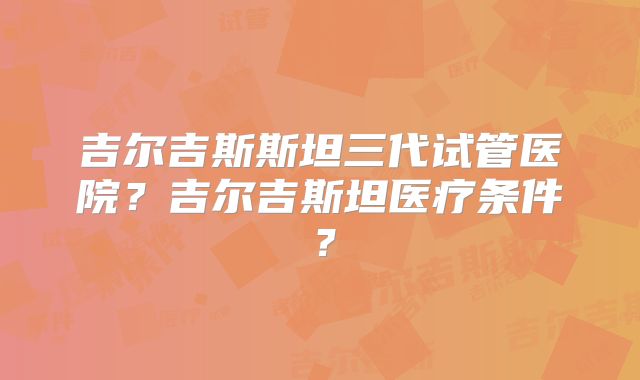 吉尔吉斯斯坦三代试管医院？吉尔吉斯坦医疗条件？