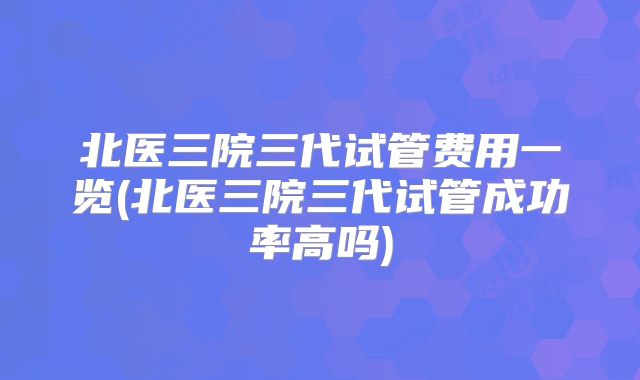 北医三院三代试管费用一览(北医三院三代试管成功率高吗)