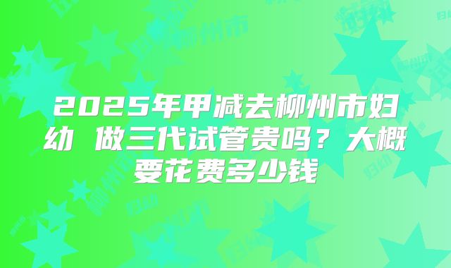 2025年甲减去柳州市妇幼 做三代试管贵吗？大概要花费多少钱