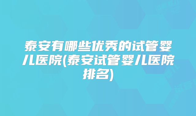 泰安有哪些优秀的试管婴儿医院(泰安试管婴儿医院排名)