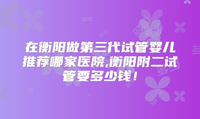 在衡阳做第三代试管婴儿推荐哪家医院,衡阳附二试管要多少钱！