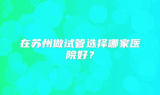 在苏州做试管选择哪家医院好？