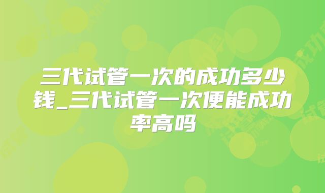 三代试管一次的成功多少钱_三代试管一次便能成功率高吗