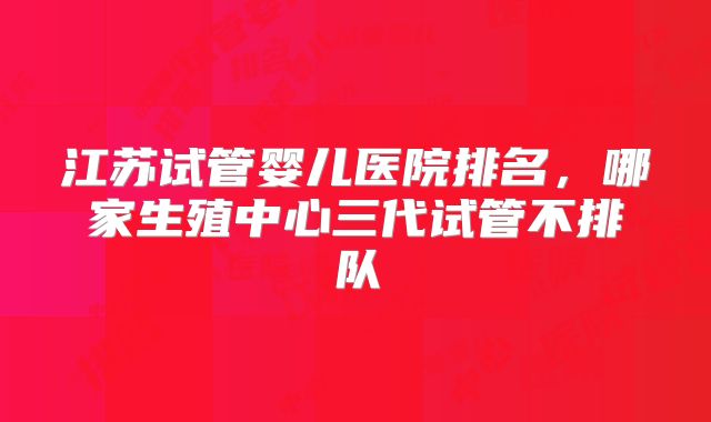 江苏试管婴儿医院排名，哪家生殖中心三代试管不排队