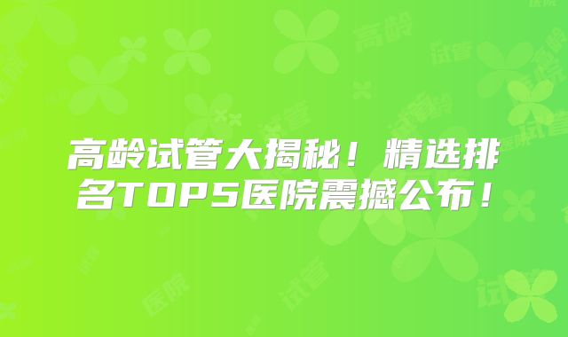 高龄试管大揭秘！精选排名TOP5医院震撼公布！