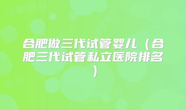 合肥做三代试管婴儿（合肥三代试管私立医院排名）