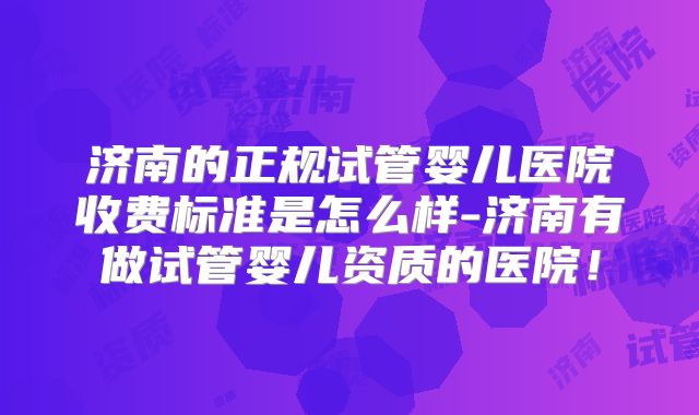 济南的正规试管婴儿医院收费标准是怎么样-济南有做试管婴儿资质的医院！