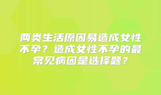 两类生活原因易造成女性不孕？造成女性不孕的最常见病因是选择题？