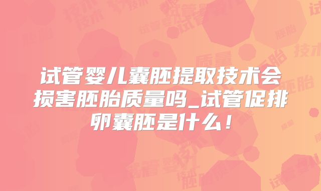 试管婴儿囊胚提取技术会损害胚胎质量吗_试管促排卵囊胚是什么！