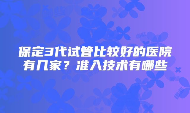 保定3代试管比较好的医院有几家？准入技术有哪些