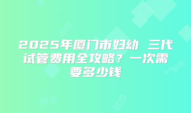 2025年厦门市妇幼 三代试管费用全攻略？一次需要多少钱