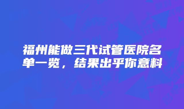 福州能做三代试管医院名单一览,结果出乎你意料